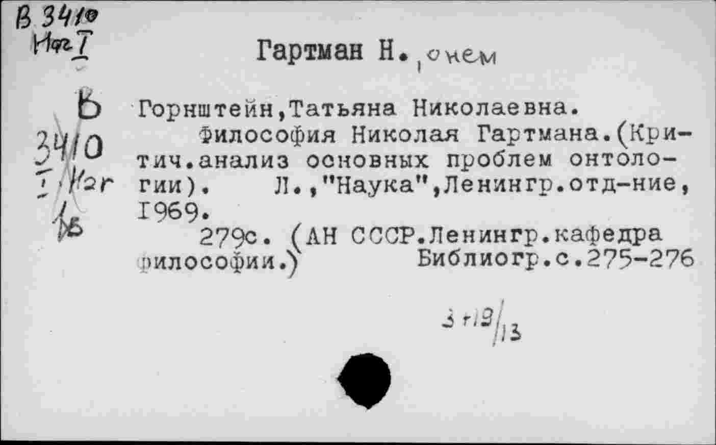 ﻿В 3№
^2	Гартман Н. ;схем
Горнштейн,Татьяна Николаевна.
Философия Николая Гартмана.(Кри-
-I	тич.анализ основных проблем онтоло-
• П{эг гии). Л.,’’Наука”,Ленингр.отд-ние,
'.7	1969.
»»	279с. (АН СССР.Ленингр.кафедра
эилософии.)	Библиогр.с.275-276